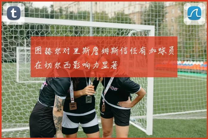 图赫尔对里斯詹姆斯信任有加球员在切尔西影响力显著
