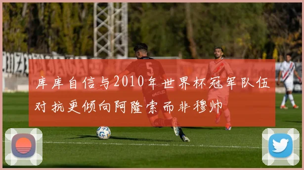 库库自信与2010年世界杯冠军队伍对抗更倾向阿隆索而非穆帅