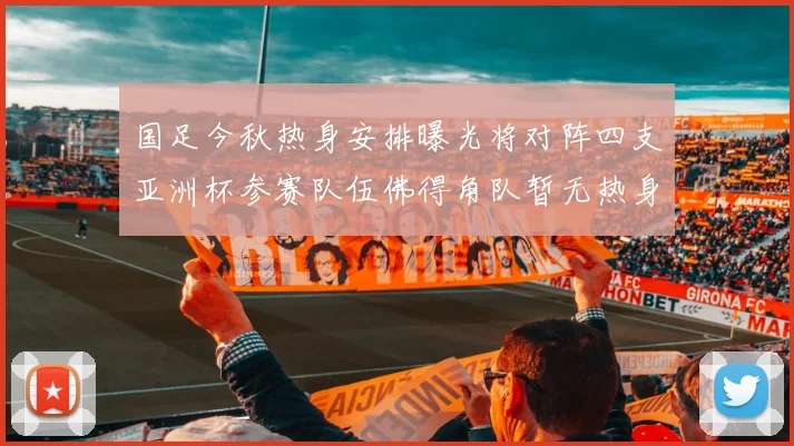 国足今秋热身安排曝光将对阵四支亚洲杯参赛队伍佛得角队暂无热身计划