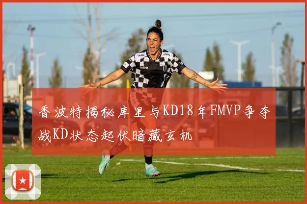 香波特揭秘库里与KD18年FMVP争夺战KD状态起伏暗藏玄机