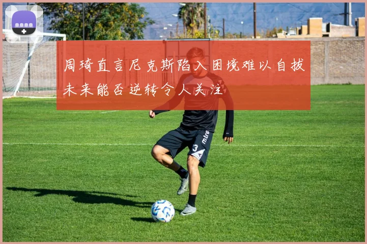 周琦直言尼克斯陷入困境难以自拔未来能否逆转令人关注