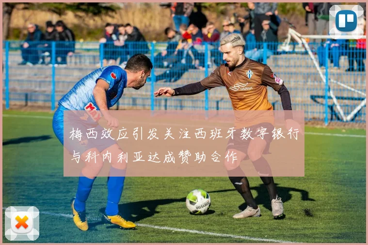梅西效应引发关注西班牙数字银行与科内利亚达成赞助合作