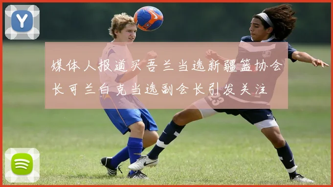 媒体人报道买吾兰当选新疆篮协会长可兰白克当选副会长引发关注