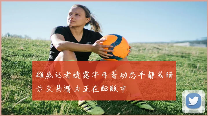 雄鹿记者透露字母哥动态平静或暗示交易潜力正在酝酿中