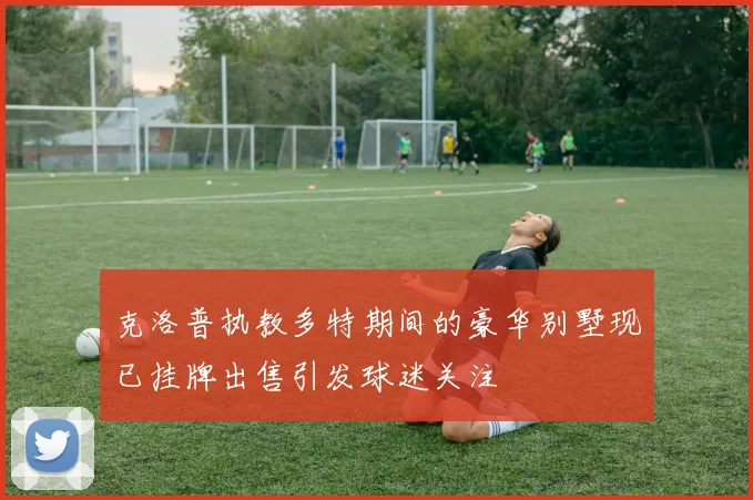 克洛普执教多特期间的豪华别墅现已挂牌出售引发球迷关注