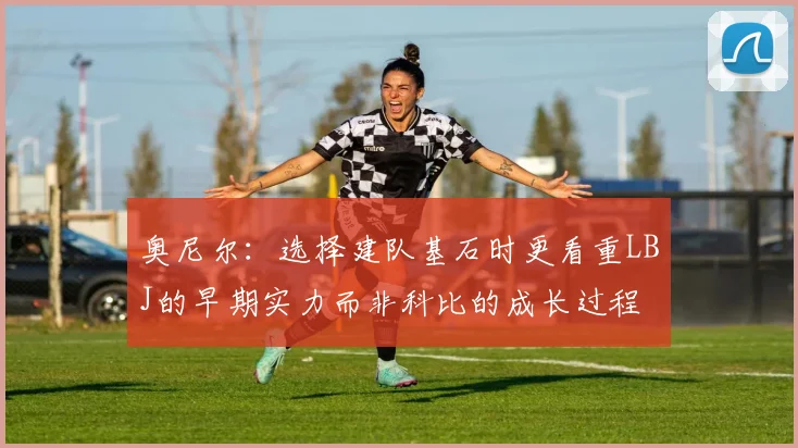 奥尼尔：选择建队基石时更看重LBJ的早期实力而非科比的成长过程