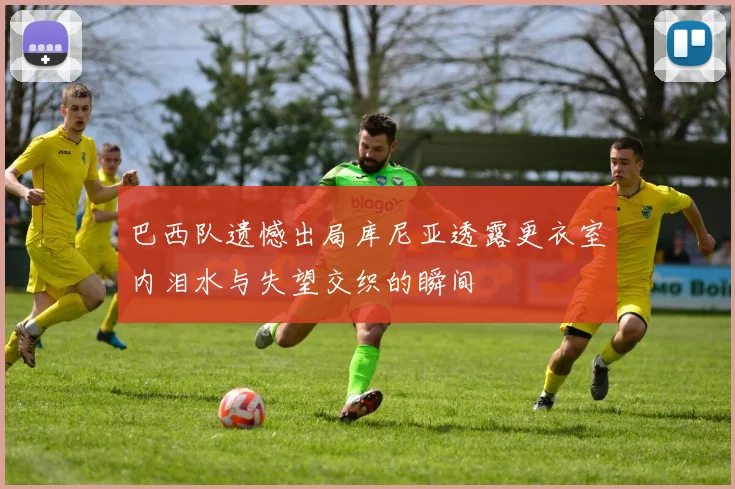 巴西队遗憾出局库尼亚透露更衣室内泪水与失望交织的瞬间