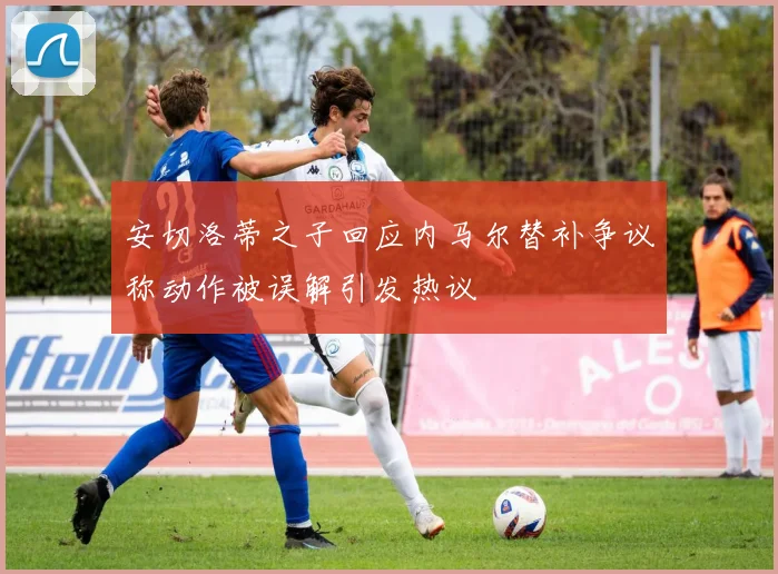 安切洛蒂之子回应内马尔替补争议称动作被误解引发热议