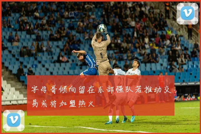 字母哥倾向留在东部强队若推动交易或将加盟热火