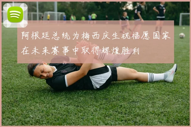 阿根廷总统为梅西庆生祝福愿国家在未来赛事中取得辉煌胜利