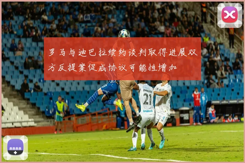 罗马与迪巴拉续约谈判取得进展双方反提案促成协议可能性增加