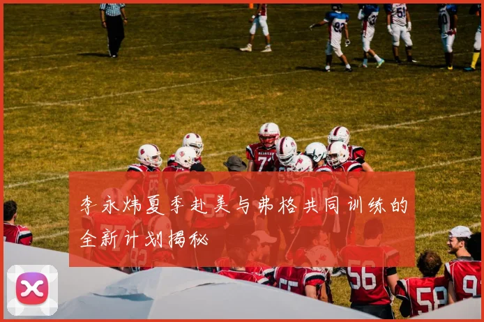 李永炜夏季赴美与弗格共同训练的全新计划揭秘