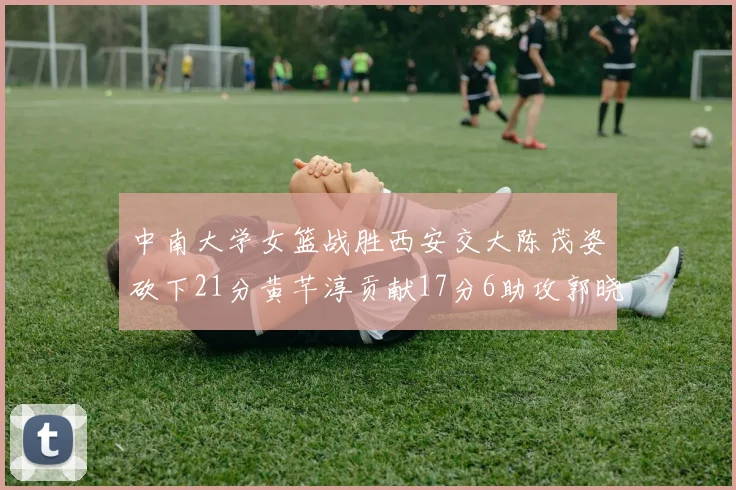 中南大学女篮战胜西安交大陈茂姿砍下21分黄芊淳贡献17分6助攻郭晓妮18分表现出色