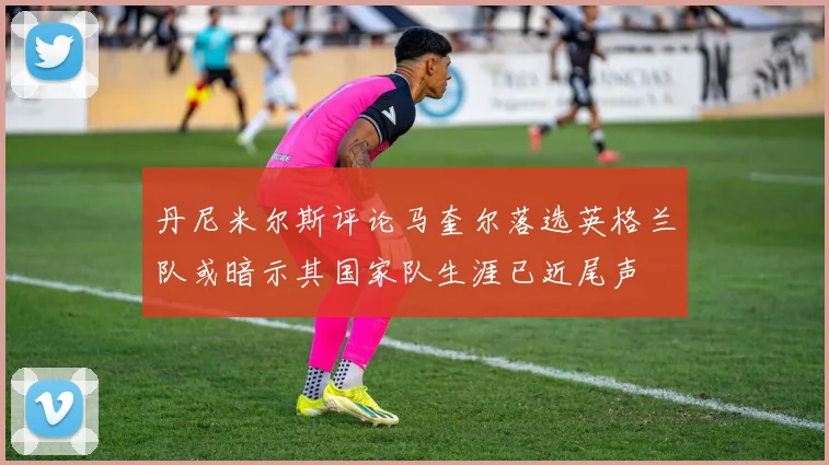 丹尼米尔斯评论马奎尔落选英格兰队或暗示其国家队生涯已近尾声