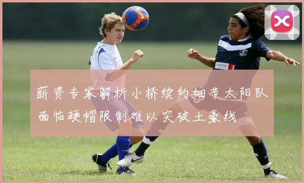 薪资专家解析小桥续约细节太阳队面临硬帽限制难以突破土豪线