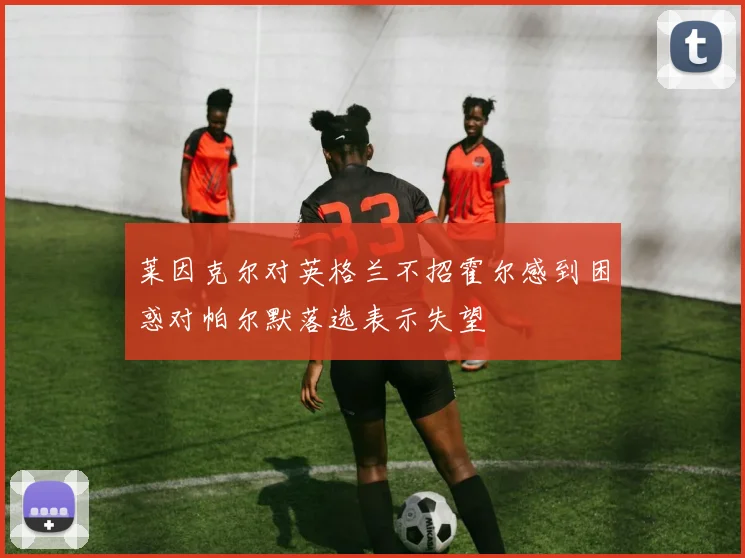 莱因克尔对英格兰不招霍尔感到困惑对帕尔默落选表示失望