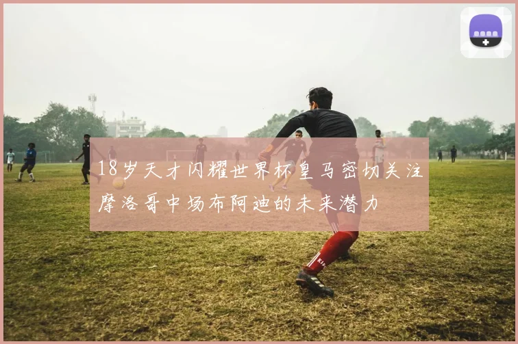 18岁天才闪耀世界杯皇马密切关注摩洛哥中场布阿迪的未来潜力