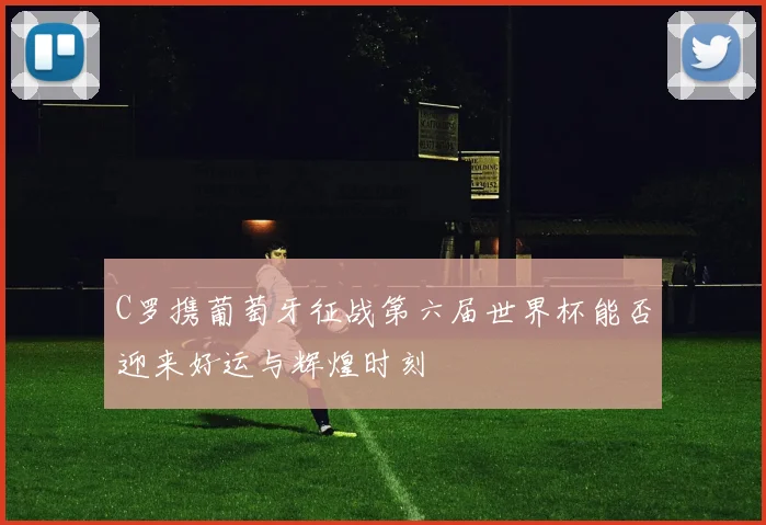 C罗携葡萄牙征战第六届世界杯能否迎来好运与辉煌时刻