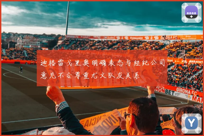 迪格雷戈里奥明确表态与经纪公司意见不合尊重尤文队友关系
