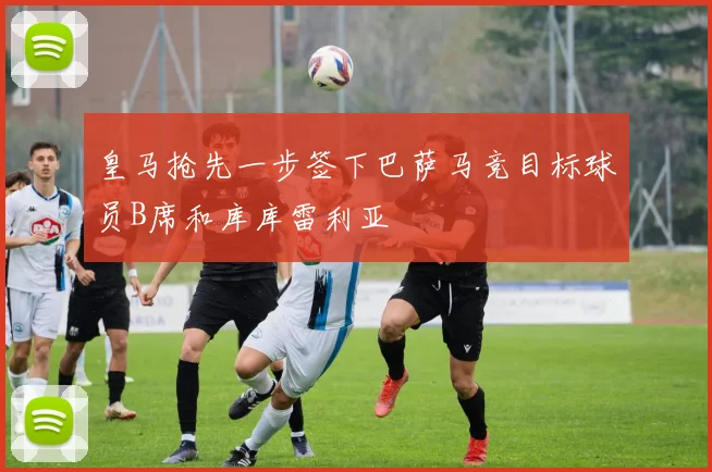 皇马抢先一步签下巴萨马竞目标球员B席和库库雷利亚