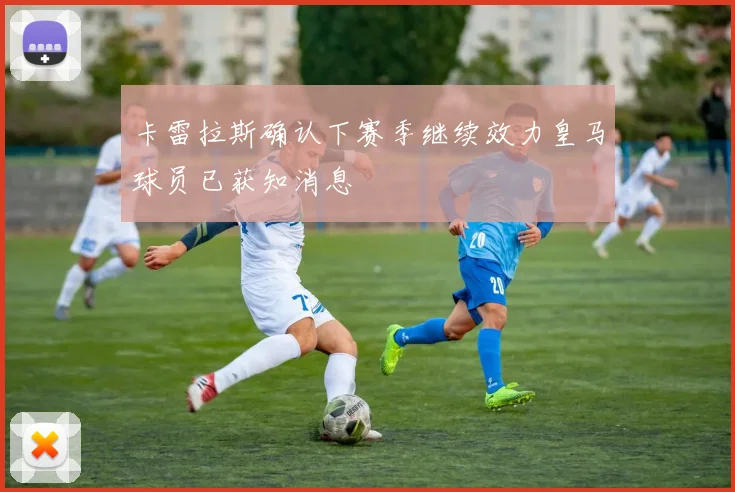 卡雷拉斯确认下赛季继续效力皇马球员已获知消息
