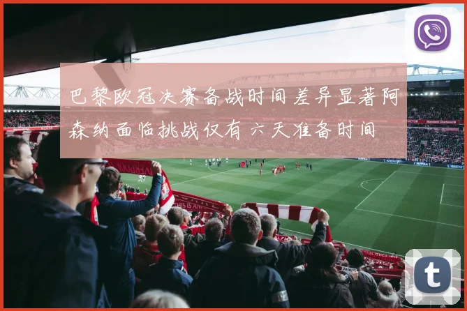 巴黎欧冠决赛备战时间差异显著阿森纳面临挑战仅有六天准备时间