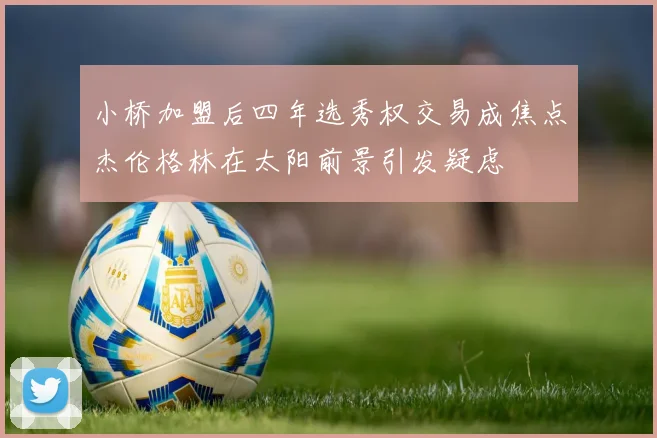 小桥加盟后四年选秀权交易成焦点杰伦格林在太阳前景引发疑虑