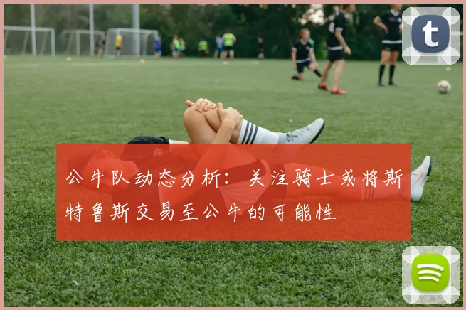 公牛队动态分析：关注骑士或将斯特鲁斯交易至公牛的可能性
