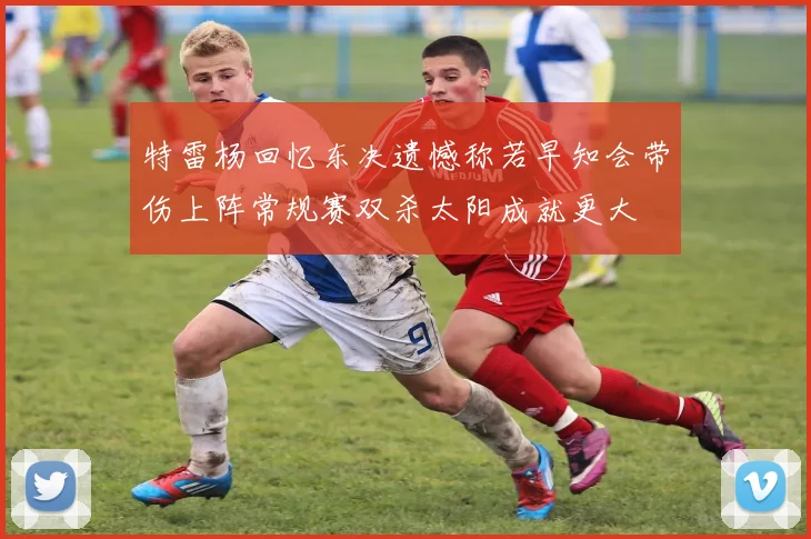 特雷杨回忆东决遗憾称若早知会带伤上阵常规赛双杀太阳成就更大