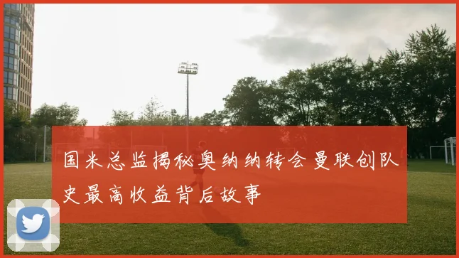 国米总监揭秘奥纳纳转会曼联创队史最高收益背后故事